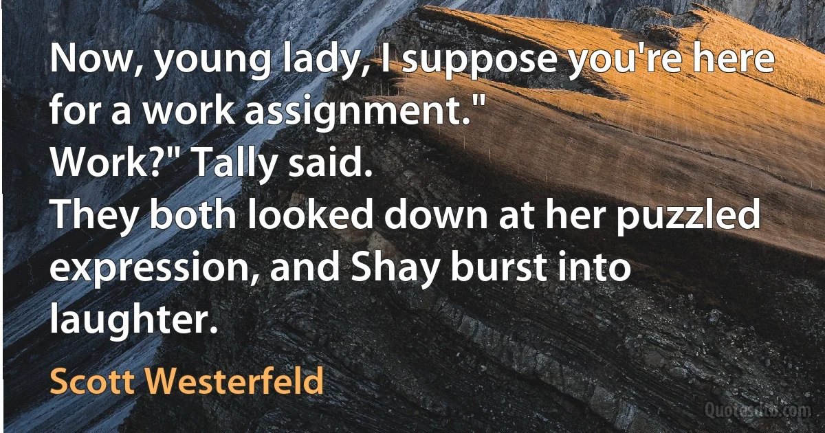 Now, young lady, I suppose you're here for a work assignment."
Work?" Tally said.
They both looked down at her puzzled expression, and Shay burst into laughter. (Scott Westerfeld)