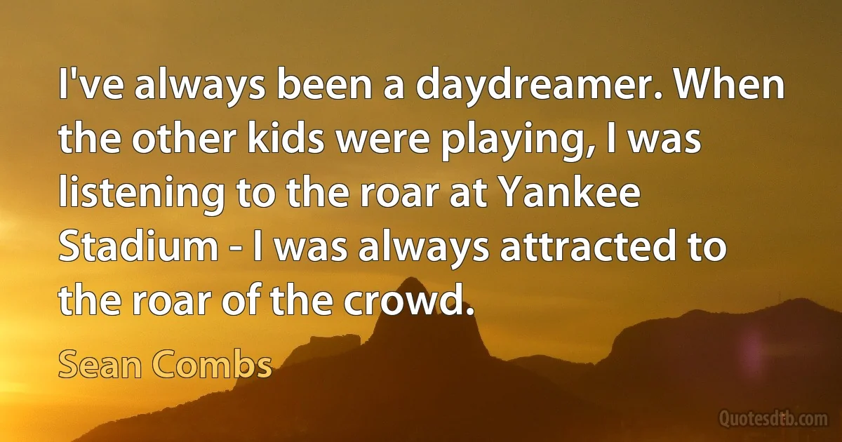 I've always been a daydreamer. When the other kids were playing, I was listening to the roar at Yankee Stadium - I was always attracted to the roar of the crowd. (Sean Combs)