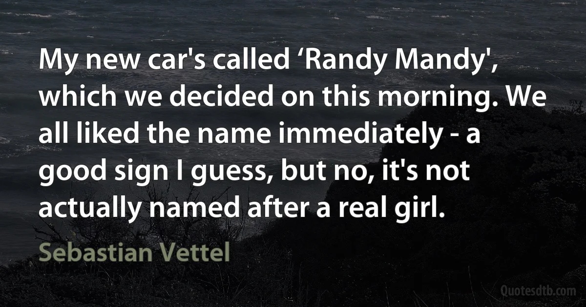 My new car's called ‘Randy Mandy', which we decided on this morning. We all liked the name immediately - a good sign I guess, but no, it's not actually named after a real girl. (Sebastian Vettel)