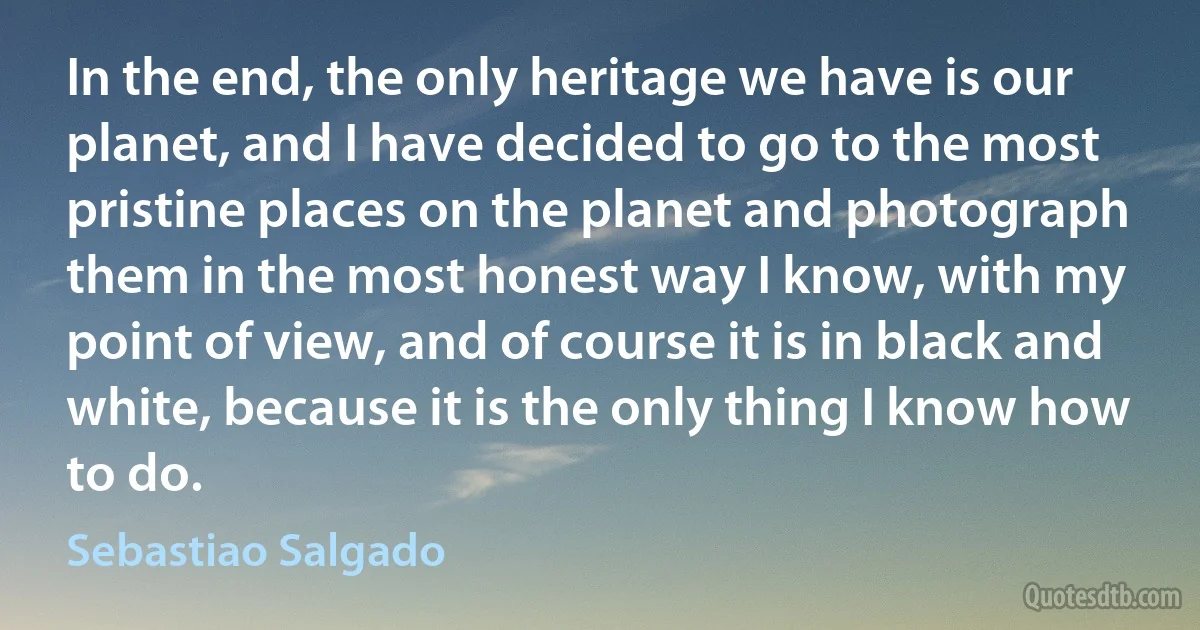 In the end, the only heritage we have is our planet, and I have decided to go to the most pristine places on the planet and photograph them in the most honest way I know, with my point of view, and of course it is in black and white, because it is the only thing I know how to do. (Sebastiao Salgado)