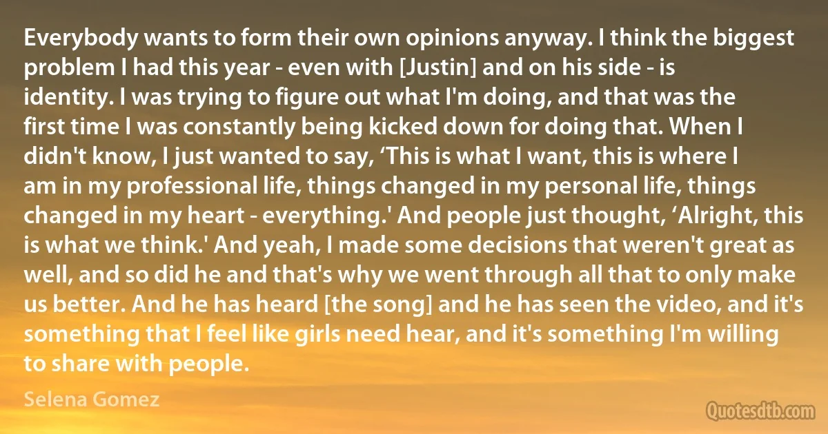 Everybody wants to form their own opinions anyway. I think the biggest problem I had this year - even with [Justin] and on his side - is identity. I was trying to figure out what I'm doing, and that was the first time I was constantly being kicked down for doing that. When I didn't know, I just wanted to say, ‘This is what I want, this is where I am in my professional life, things changed in my personal life, things changed in my heart - everything.' And people just thought, ‘Alright, this is what we think.' And yeah, I made some decisions that weren't great as well, and so did he and that's why we went through all that to only make us better. And he has heard [the song] and he has seen the video, and it's something that I feel like girls need hear, and it's something I'm willing to share with people. (Selena Gomez)