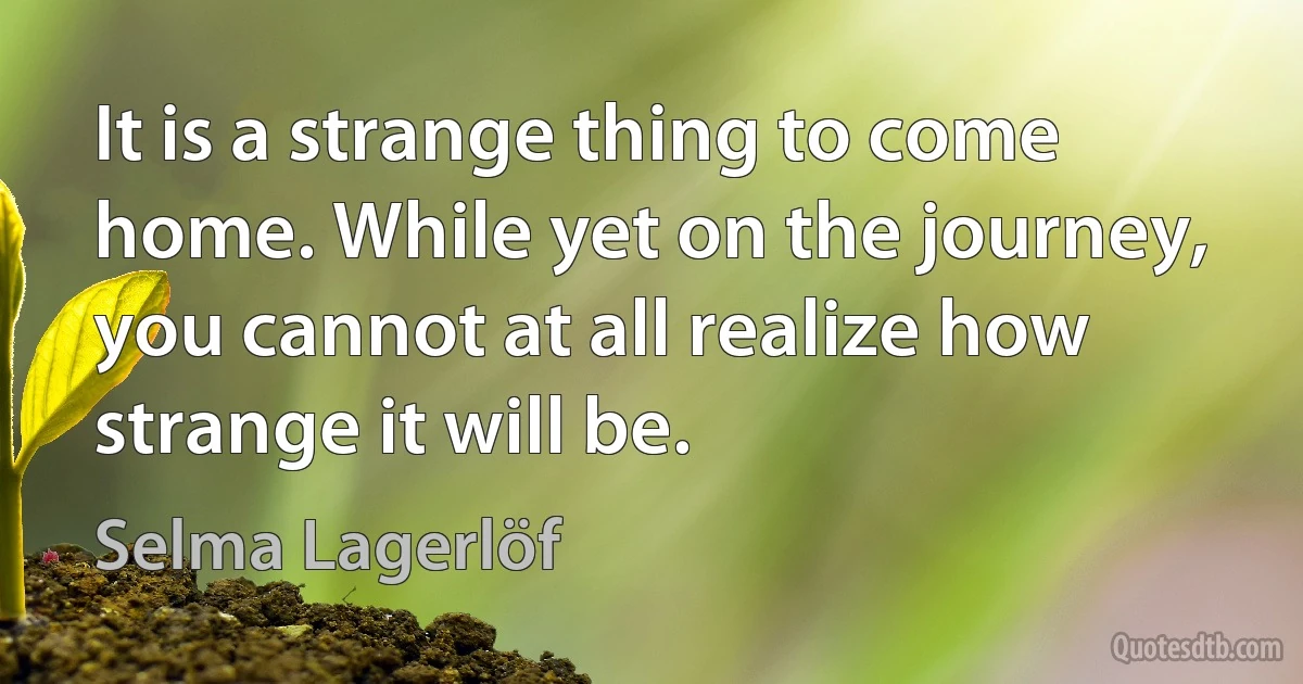 It is a strange thing to come home. While yet on the journey, you cannot at all realize how strange it will be. (Selma Lagerlöf)