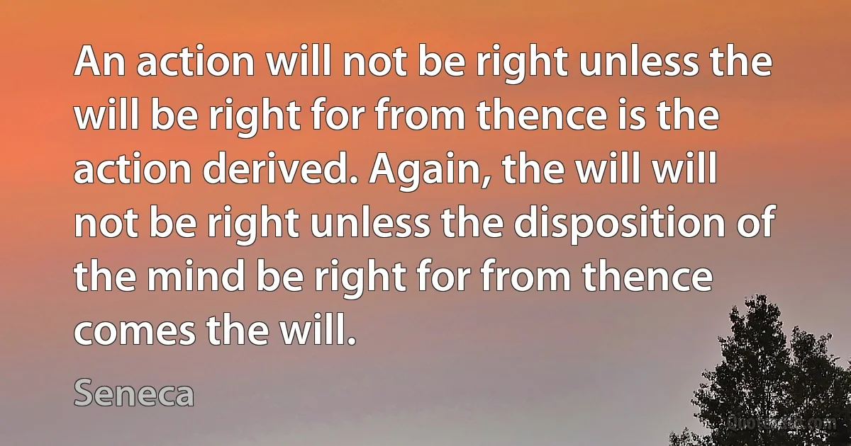 An action will not be right unless the will be right for from thence is the action derived. Again, the will will not be right unless the disposition of the mind be right for from thence comes the will. (Seneca)