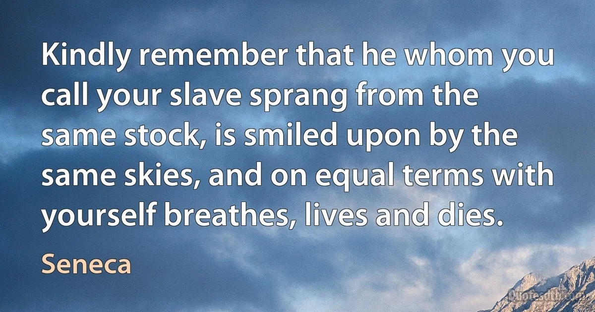 Kindly remember that he whom you call your slave sprang from the same stock, is smiled upon by the same skies, and on equal terms with yourself breathes, lives and dies. (Seneca)