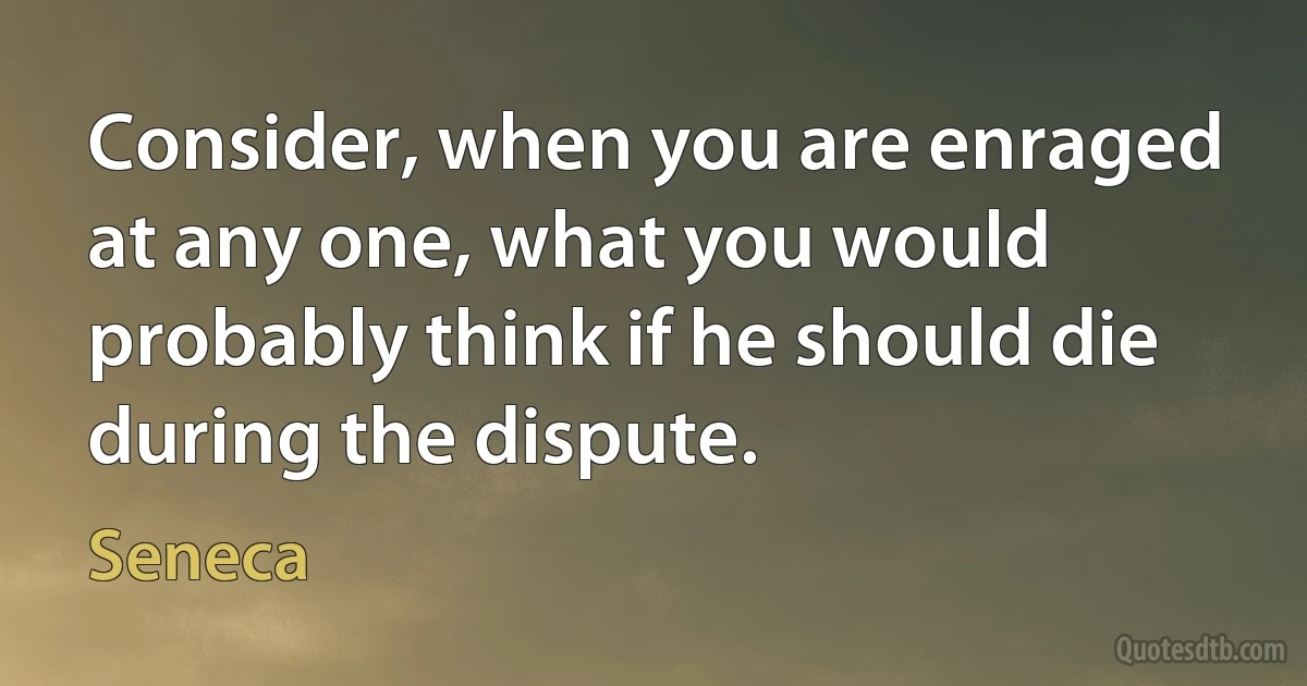 Consider, when you are enraged at any one, what you would probably think if he should die during the dispute. (Seneca)