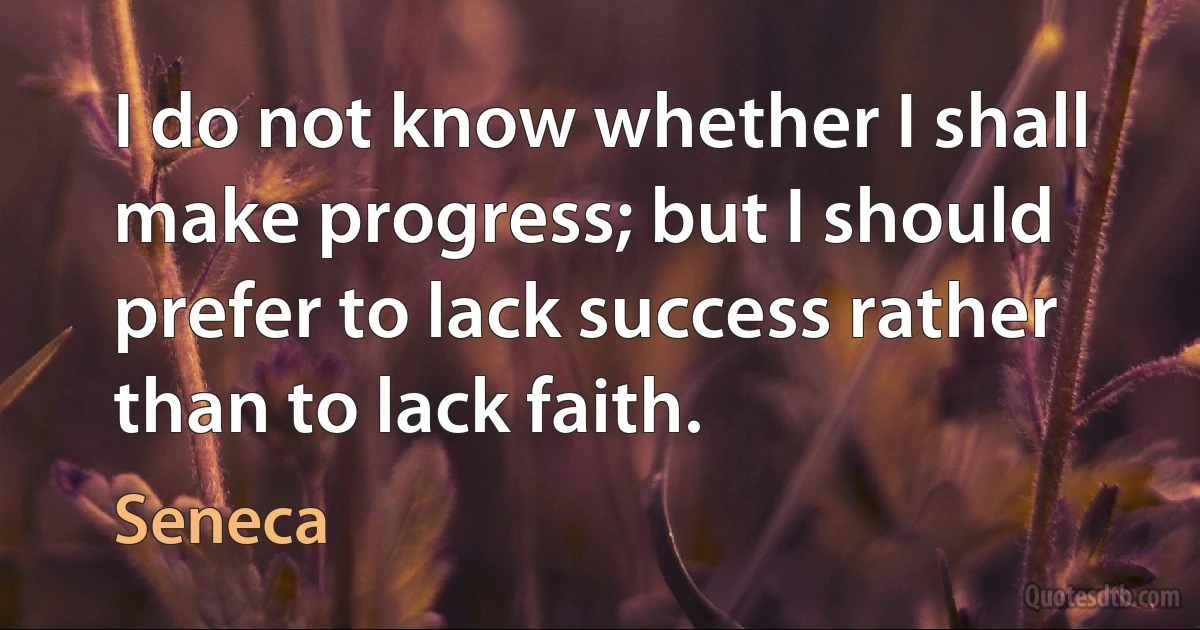 I do not know whether I shall make progress; but I should prefer to lack success rather than to lack faith. (Seneca)