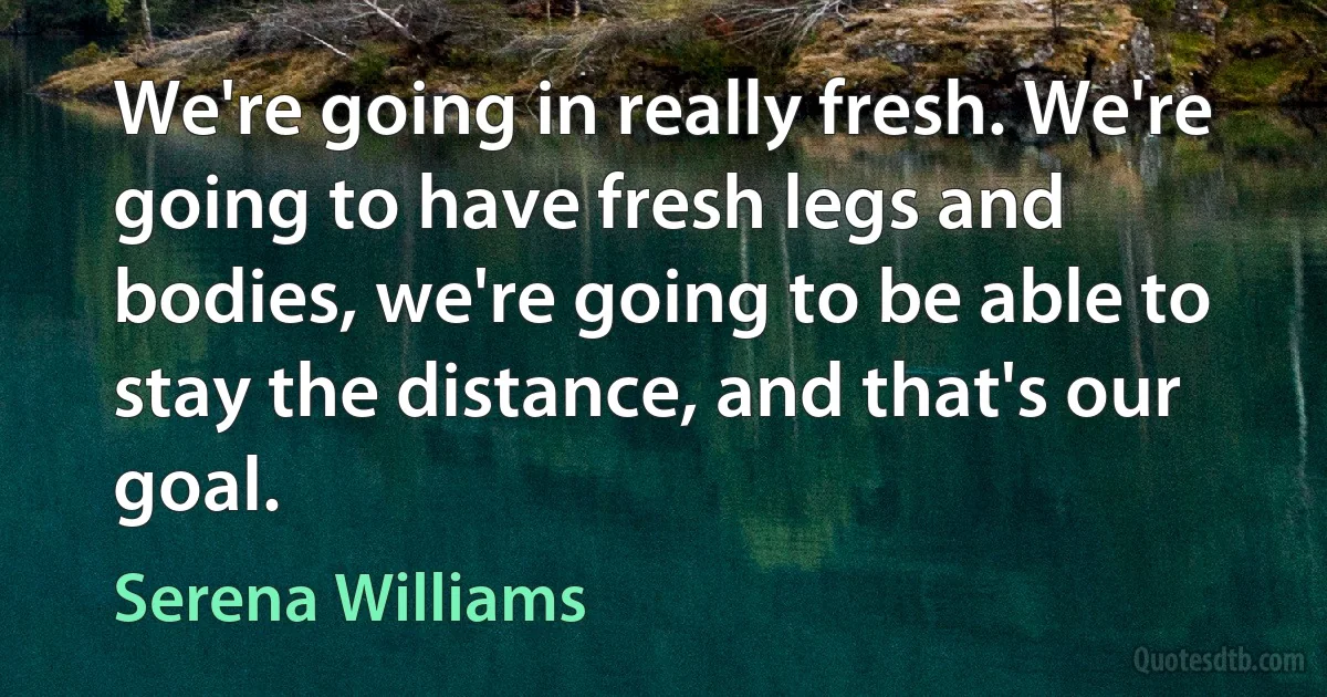 We're going in really fresh. We're going to have fresh legs and bodies, we're going to be able to stay the distance, and that's our goal. (Serena Williams)