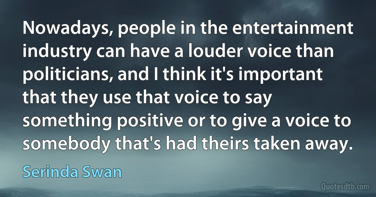 Nowadays, people in the entertainment industry can have a louder voice than politicians, and I think it's important that they use that voice to say something positive or to give a voice to somebody that's had theirs taken away. (Serinda Swan)