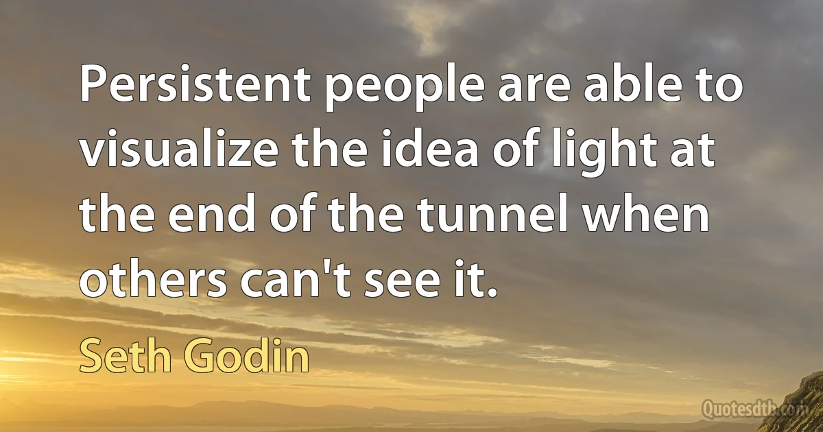 Persistent people are able to visualize the idea of light at the end of the tunnel when others can't see it. (Seth Godin)