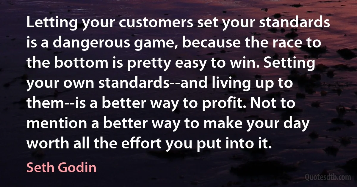 Letting your customers set your standards is a dangerous game, because the race to the bottom is pretty easy to win. Setting your own standards--and living up to them--is a better way to profit. Not to mention a better way to make your day worth all the effort you put into it. (Seth Godin)