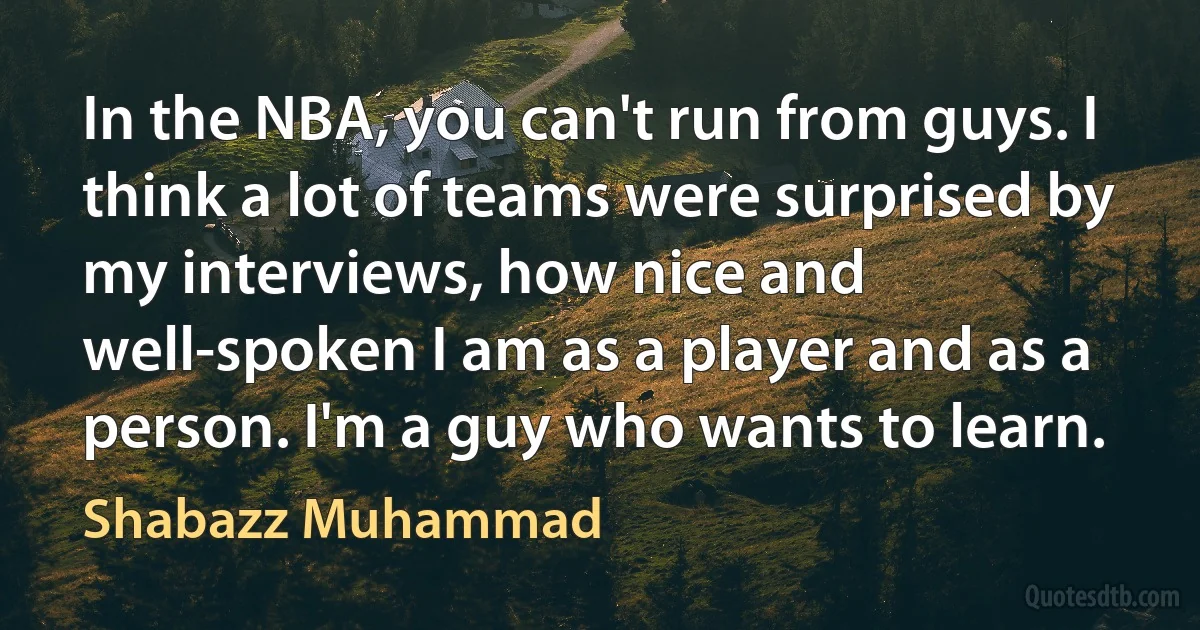 In the NBA, you can't run from guys. I think a lot of teams were surprised by my interviews, how nice and well-spoken I am as a player and as a person. I'm a guy who wants to learn. (Shabazz Muhammad)