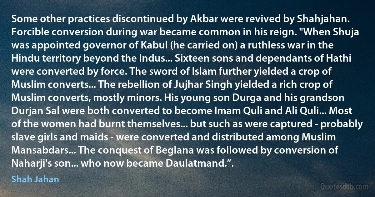 Some other practices discontinued by Akbar were revived by Shahjahan. Forcible conversion during war became common in his reign. "When Shuja was appointed governor of Kabul (he carried on) a ruthless war in the Hindu territory beyond the Indus... Sixteen sons and dependants of Hathi were converted by force. The sword of Islam further yielded a crop of Muslim converts... The rebellion of Jujhar Singh yielded a rich crop of Muslim converts, mostly minors. His young son Durga and his grandson Durjan Sal were both converted to become Imam Quli and Ali Quli... Most of the women had burnt themselves... but such as were captured - probably slave girls and maids - were converted and distributed among Muslim Mansabdars... The conquest of Beglana was followed by conversion of Naharji's son... who now became Daulatmand.”. (Shah Jahan)