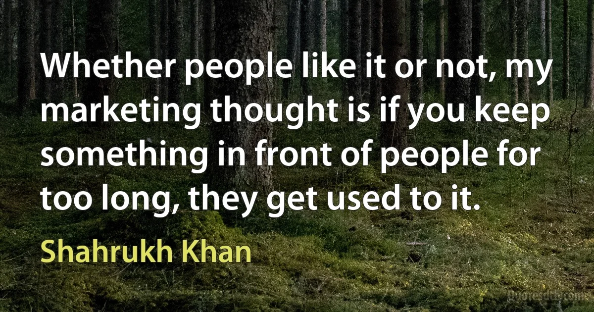 Whether people like it or not, my marketing thought is if you keep something in front of people for too long, they get used to it. (Shahrukh Khan)