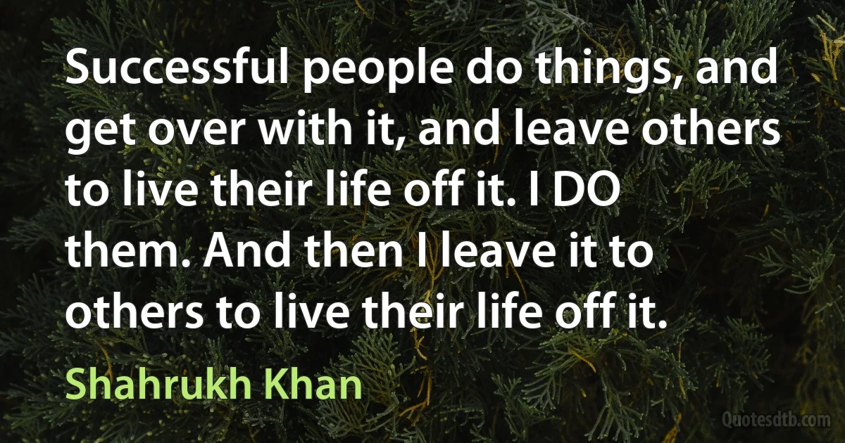 Successful people do things, and get over with it, and leave others to live their life off it. I DO them. And then I leave it to others to live their life off it. (Shahrukh Khan)