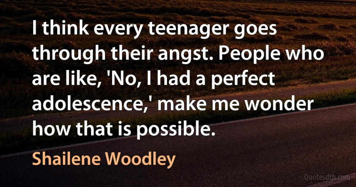 I think every teenager goes through their angst. People who are like, 'No, I had a perfect adolescence,' make me wonder how that is possible. (Shailene Woodley)