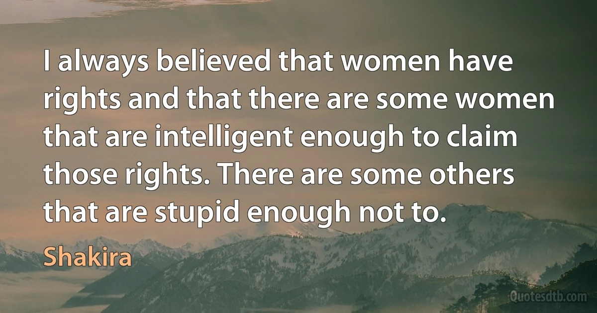 I always believed that women have rights and that there are some women that are intelligent enough to claim those rights. There are some others that are stupid enough not to. (Shakira)