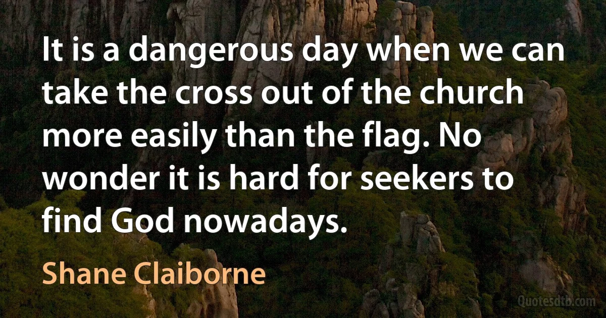 It is a dangerous day when we can take the cross out of the church more easily than the flag. No wonder it is hard for seekers to find God nowadays. (Shane Claiborne)