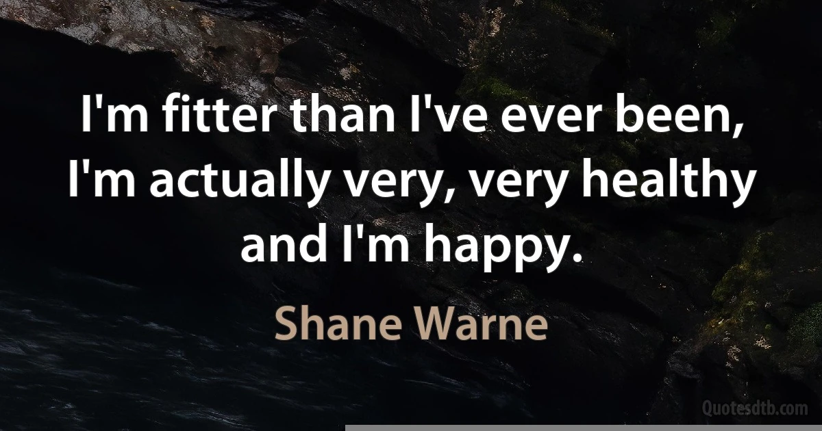 I'm fitter than I've ever been, I'm actually very, very healthy and I'm happy. (Shane Warne)