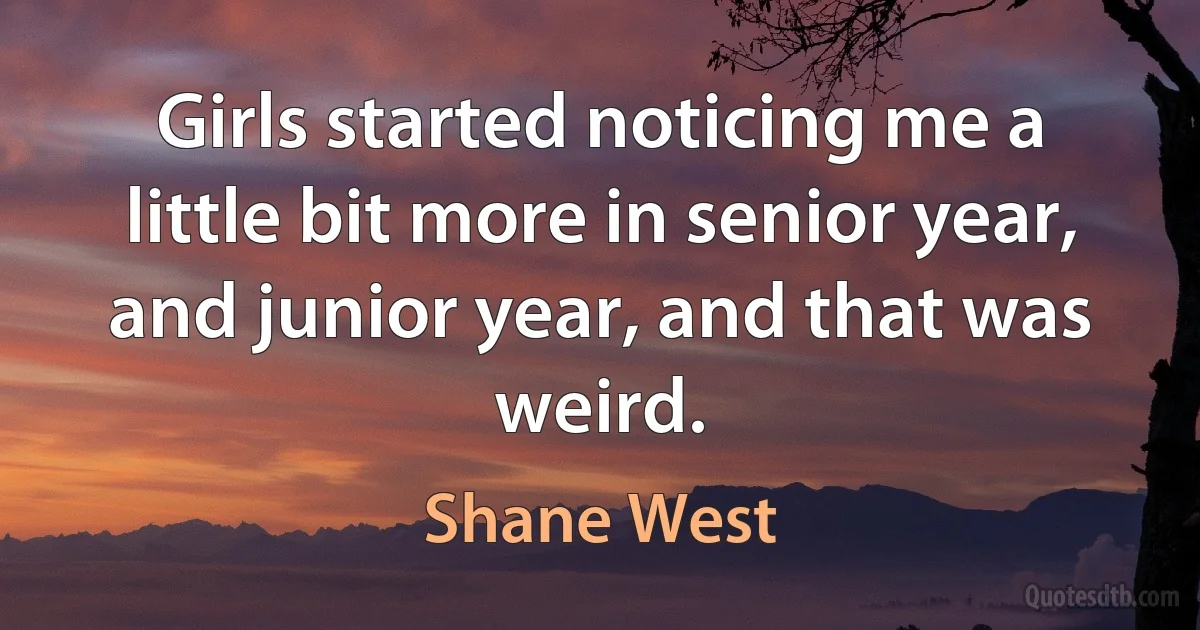 Girls started noticing me a little bit more in senior year, and junior year, and that was weird. (Shane West)