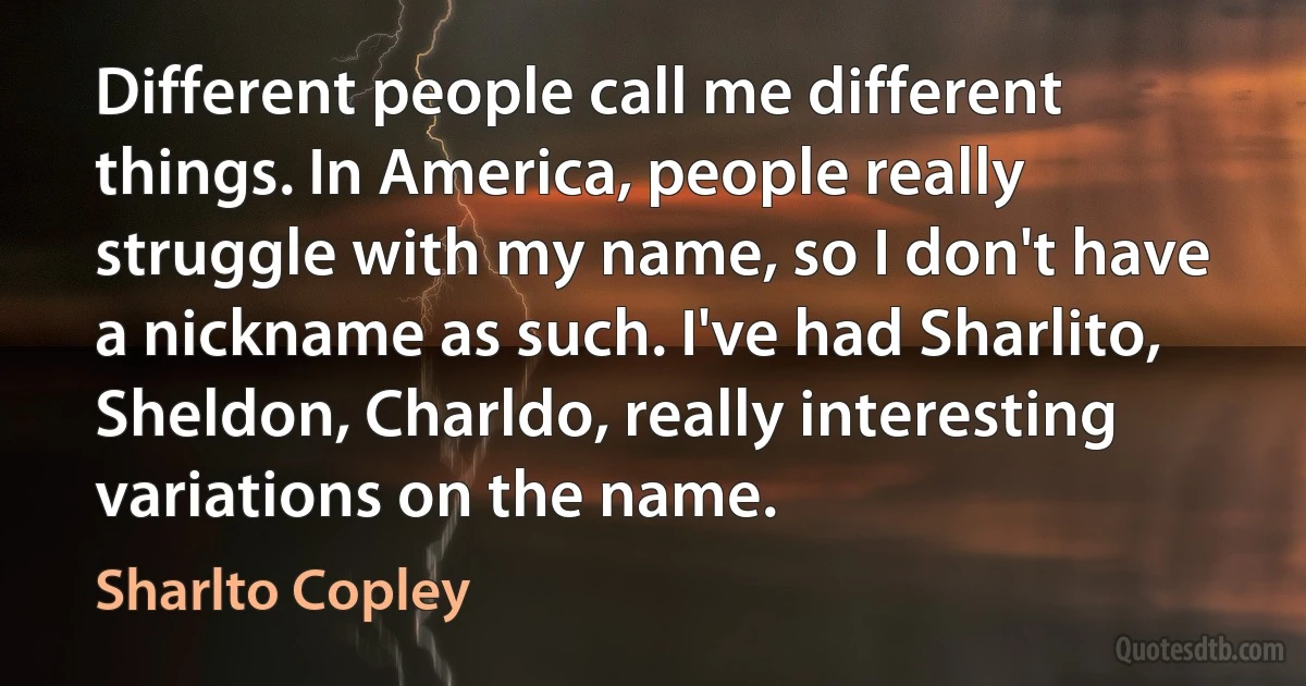 Different people call me different things. In America, people really struggle with my name, so I don't have a nickname as such. I've had Sharlito, Sheldon, Charldo, really interesting variations on the name. (Sharlto Copley)