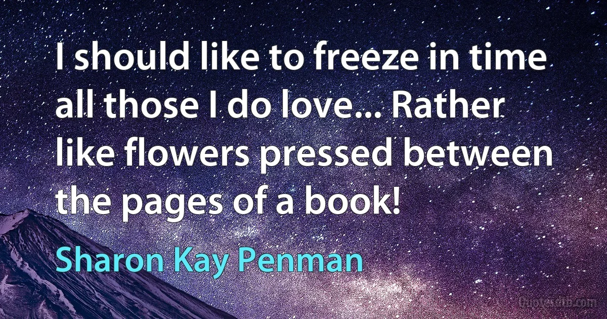 I should like to freeze in time all those I do love... Rather like flowers pressed between the pages of a book! (Sharon Kay Penman)