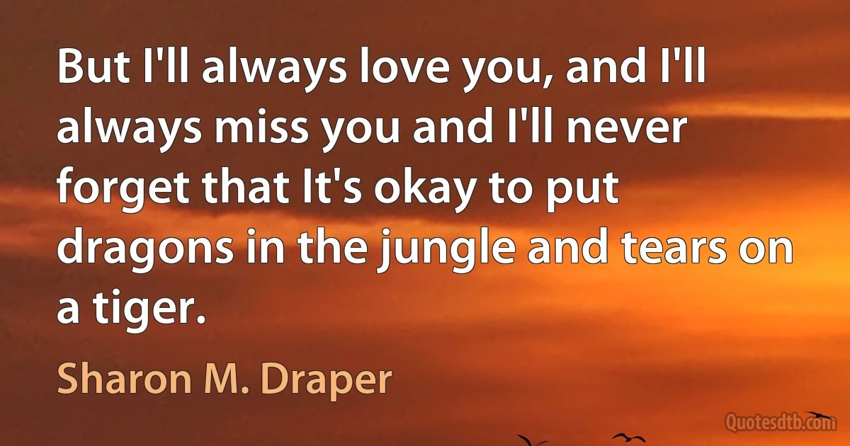 But I'll always love you, and I'll always miss you and I'll never forget that It's okay to put dragons in the jungle and tears on a tiger. (Sharon M. Draper)