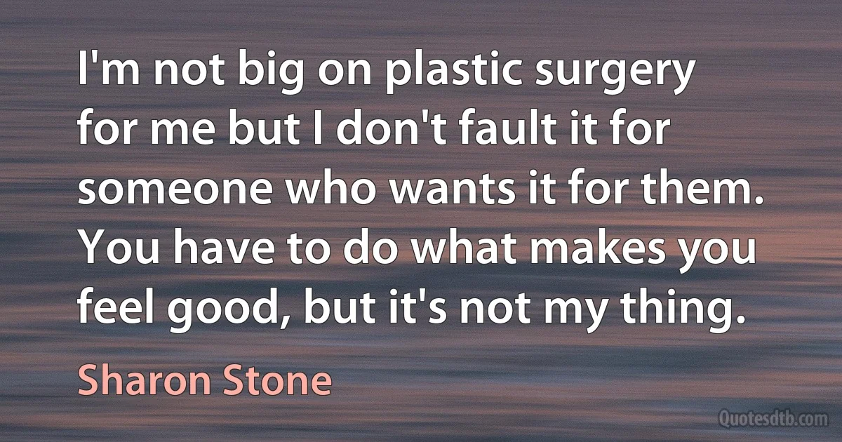 I'm not big on plastic surgery for me but I don't fault it for someone who wants it for them. You have to do what makes you feel good, but it's not my thing. (Sharon Stone)