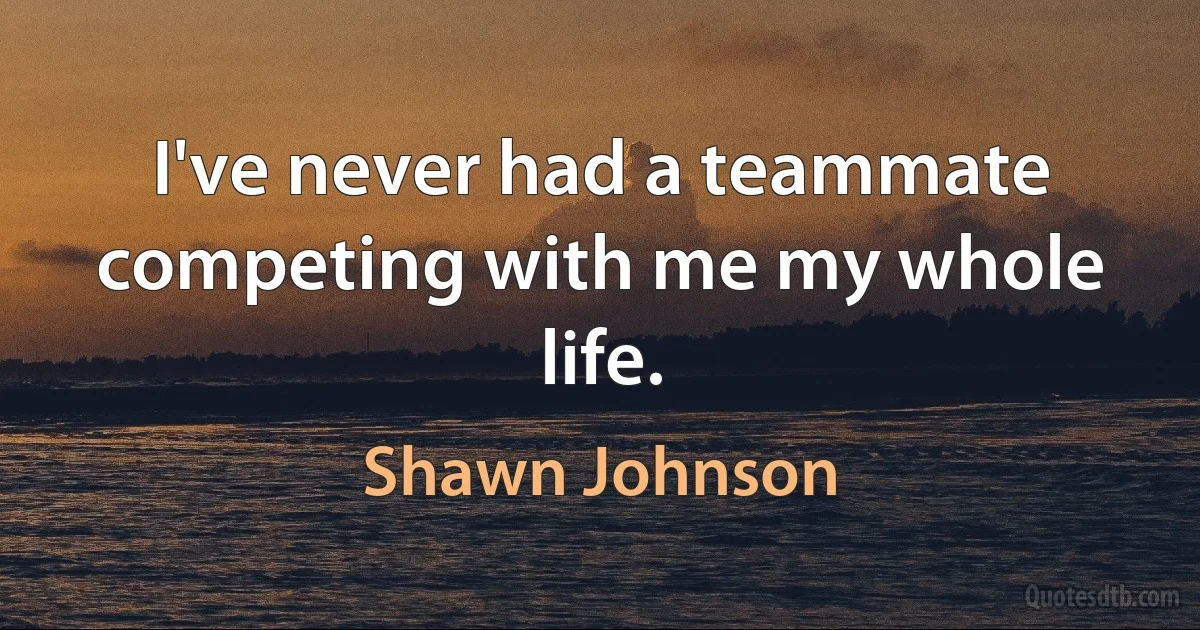 I've never had a teammate competing with me my whole life. (Shawn Johnson)