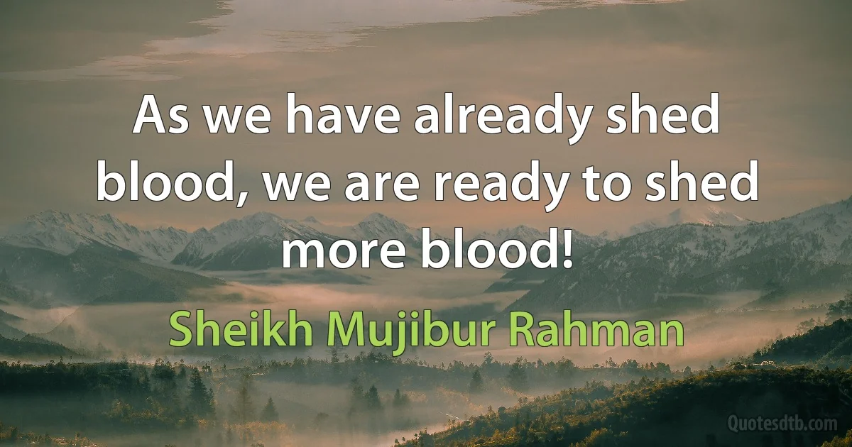 As we have already shed blood, we are ready to shed more blood! (Sheikh Mujibur Rahman)