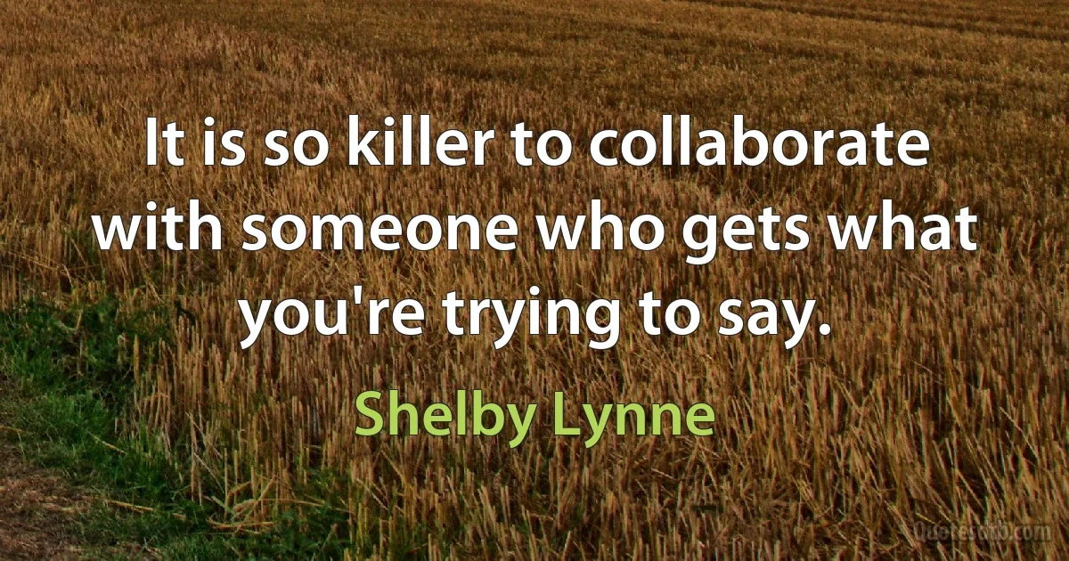 It is so killer to collaborate with someone who gets what you're trying to say. (Shelby Lynne)