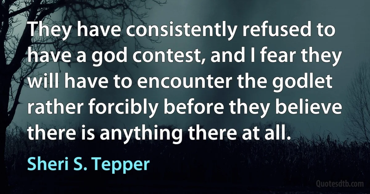 They have consistently refused to have a god contest, and I fear they will have to encounter the godlet rather forcibly before they believe there is anything there at all. (Sheri S. Tepper)