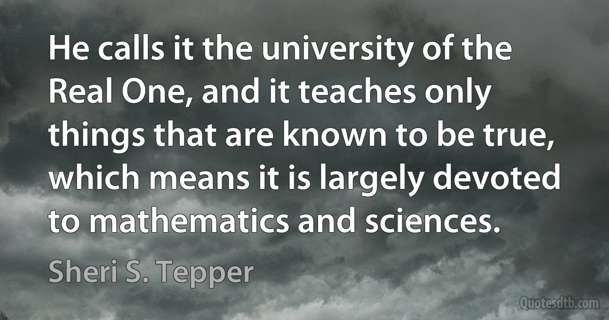 He calls it the university of the Real One, and it teaches only things that are known to be true, which means it is largely devoted to mathematics and sciences. (Sheri S. Tepper)