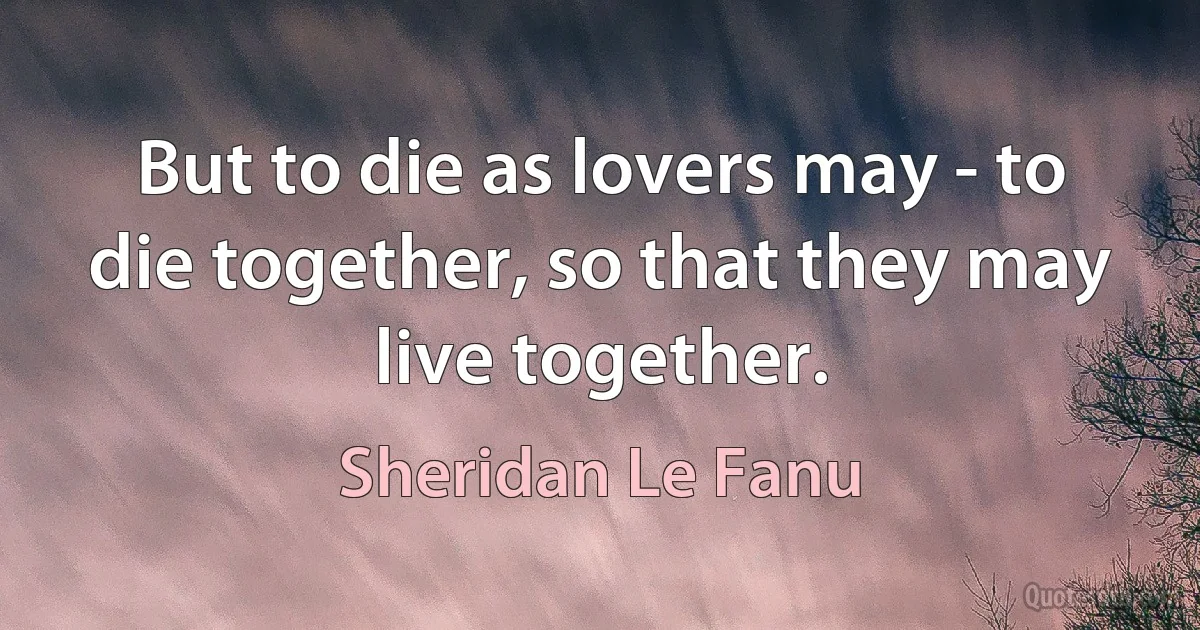 But to die as lovers may - to die together, so that they may live together. (Sheridan Le Fanu)