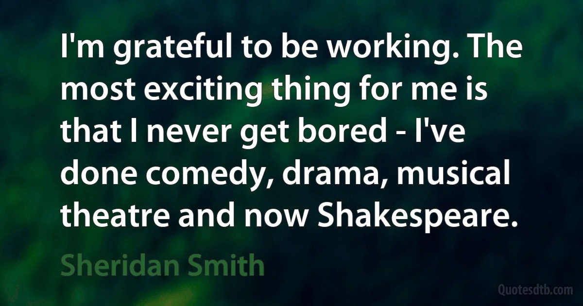 I'm grateful to be working. The most exciting thing for me is that I never get bored - I've done comedy, drama, musical theatre and now Shakespeare. (Sheridan Smith)