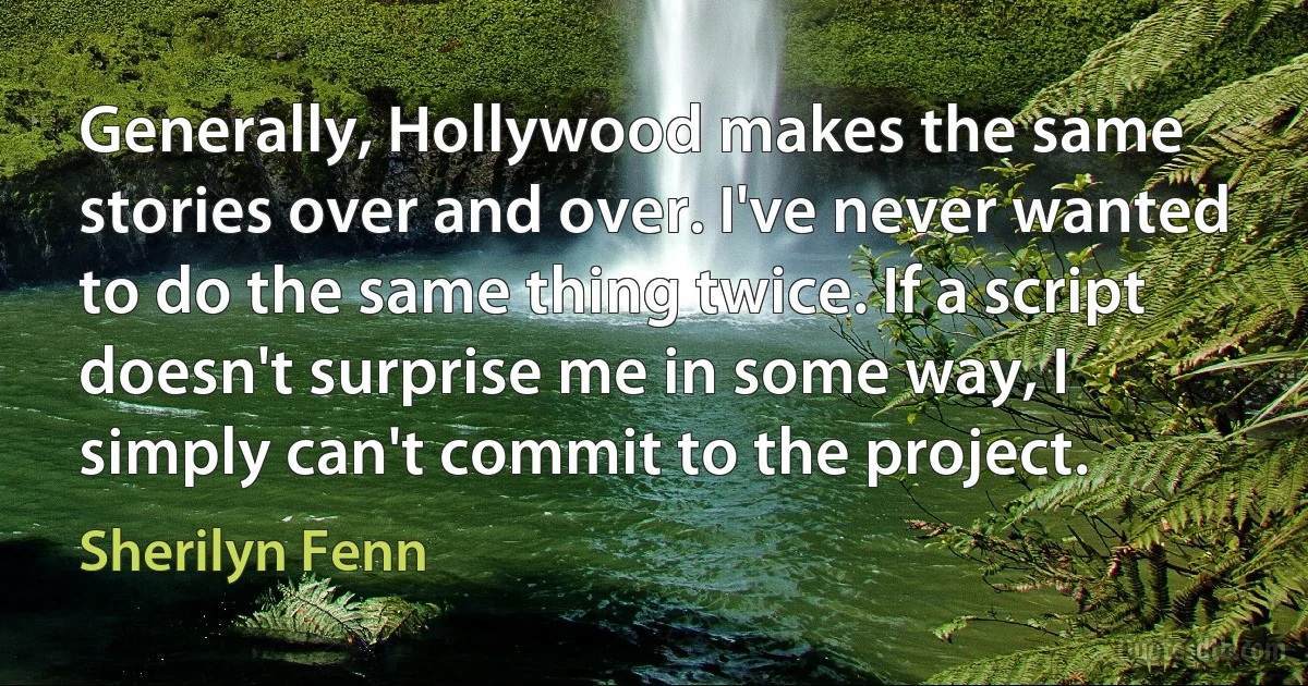 Generally, Hollywood makes the same stories over and over. I've never wanted to do the same thing twice. If a script doesn't surprise me in some way, I simply can't commit to the project. (Sherilyn Fenn)