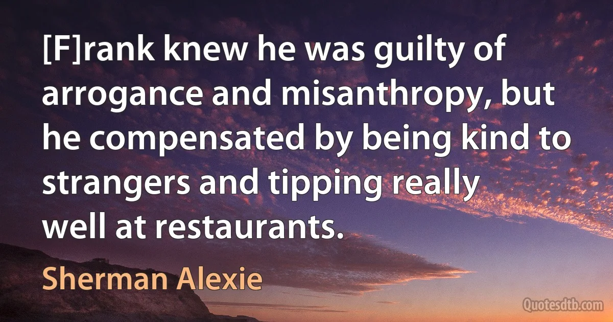 [F]rank knew he was guilty of arrogance and misanthropy, but he compensated by being kind to strangers and tipping really well at restaurants. (Sherman Alexie)