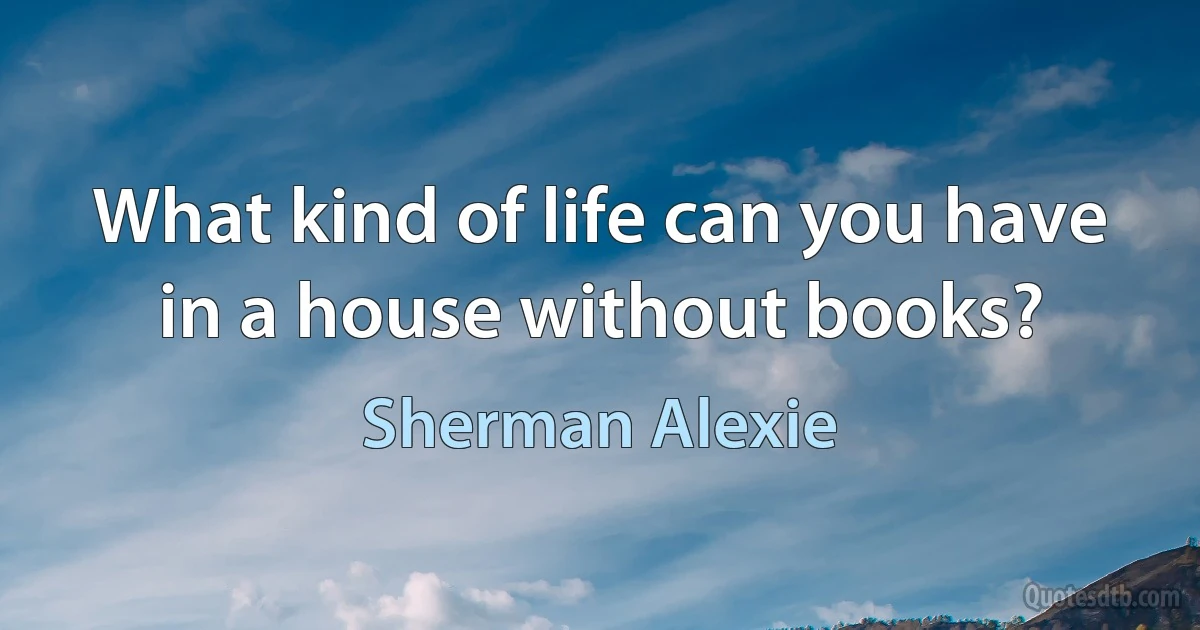 What kind of life can you have in a house without books? (Sherman Alexie)