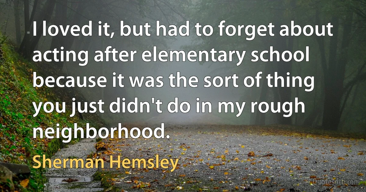 I loved it, but had to forget about acting after elementary school because it was the sort of thing you just didn't do in my rough neighborhood. (Sherman Hemsley)