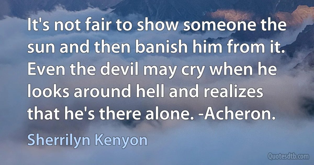 It's not fair to show someone the sun and then banish him from it. Even the devil may cry when he looks around hell and realizes that he's there alone. -Acheron. (Sherrilyn Kenyon)