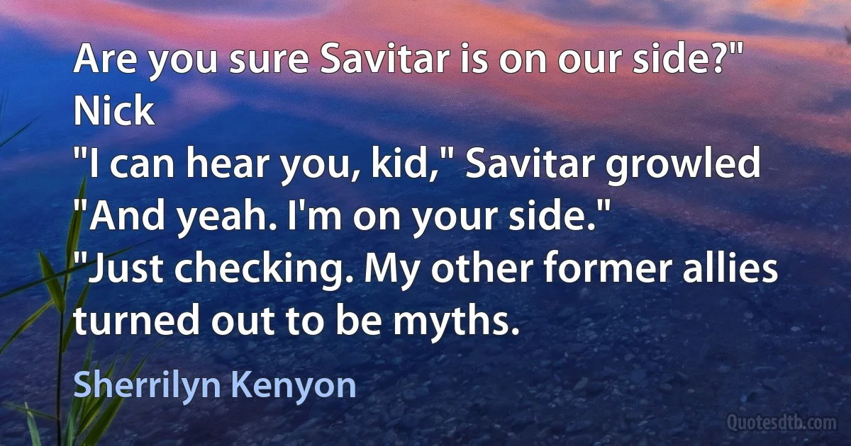 Are you sure Savitar is on our side?" Nick
"I can hear you, kid," Savitar growled "And yeah. I'm on your side."
"Just checking. My other former allies turned out to be myths. (Sherrilyn Kenyon)