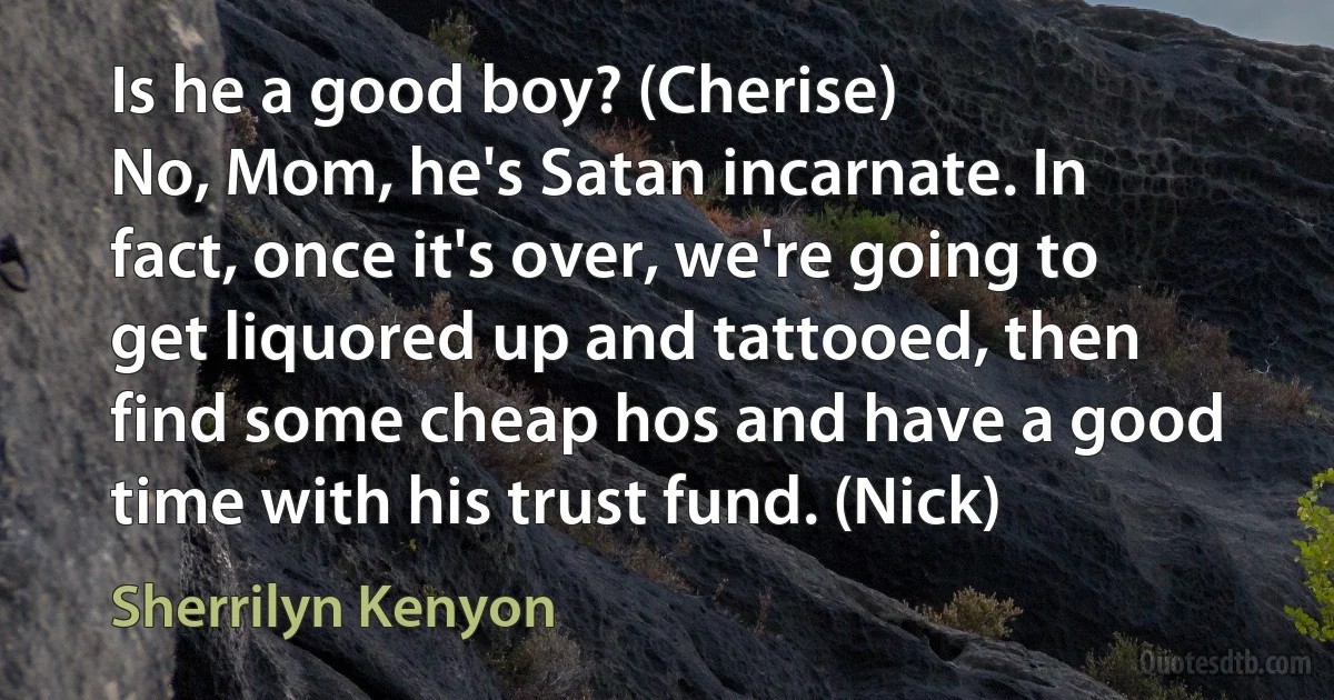 Is he a good boy? (Cherise)
No, Mom, he's Satan incarnate. In fact, once it's over, we're going to get liquored up and tattooed, then find some cheap hos and have a good time with his trust fund. (Nick) (Sherrilyn Kenyon)