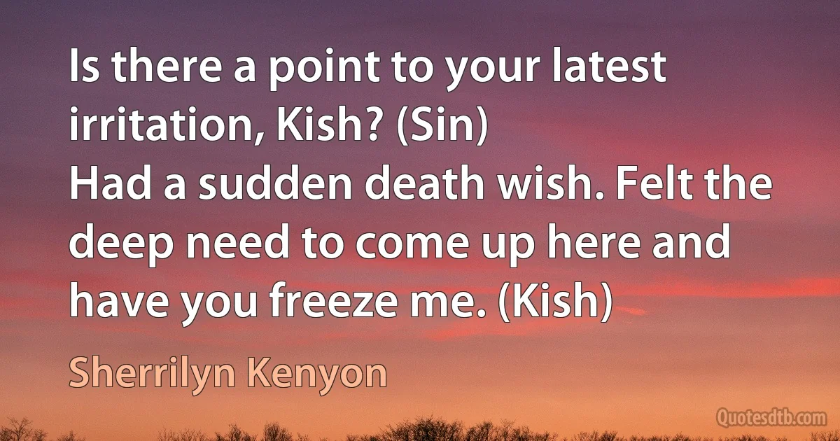 Is there a point to your latest irritation, Kish? (Sin)
Had a sudden death wish. Felt the deep need to come up here and have you freeze me. (Kish) (Sherrilyn Kenyon)