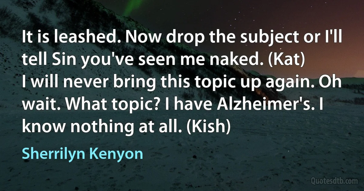 It is leashed. Now drop the subject or I'll tell Sin you've seen me naked. (Kat)
I will never bring this topic up again. Oh wait. What topic? I have Alzheimer's. I know nothing at all. (Kish) (Sherrilyn Kenyon)