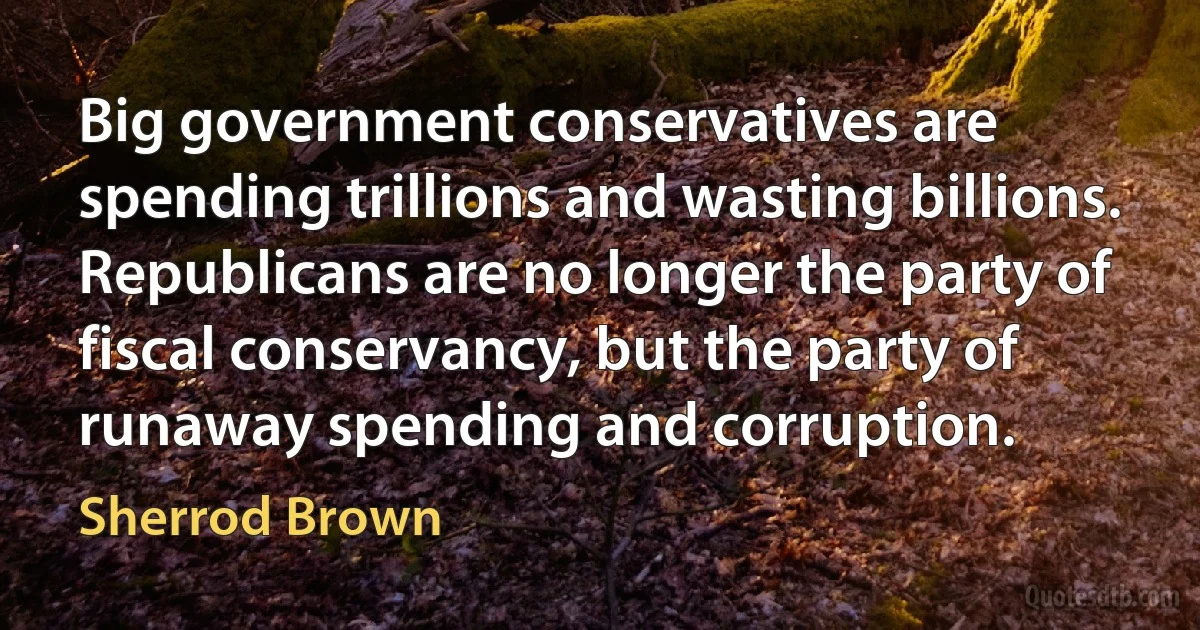 Big government conservatives are spending trillions and wasting billions. Republicans are no longer the party of fiscal conservancy, but the party of runaway spending and corruption. (Sherrod Brown)