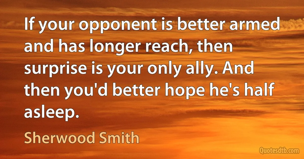 If your opponent is better armed and has longer reach, then surprise is your only ally. And then you'd better hope he's half asleep. (Sherwood Smith)