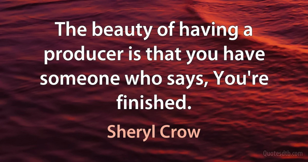 The beauty of having a producer is that you have someone who says, You're finished. (Sheryl Crow)