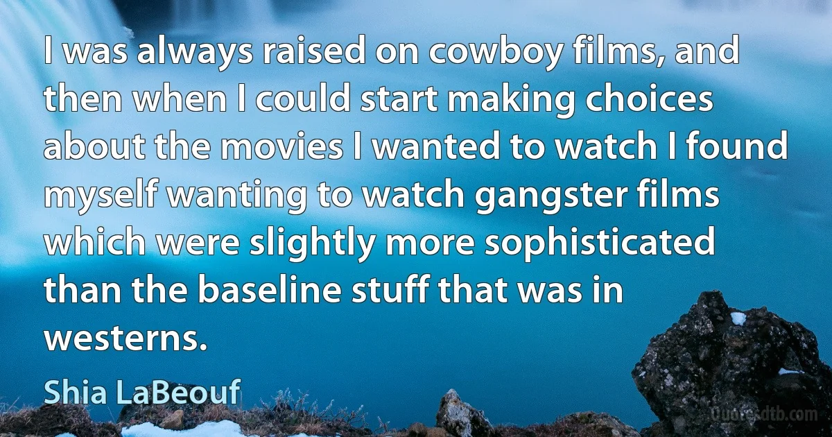 I was always raised on cowboy films, and then when I could start making choices about the movies I wanted to watch I found myself wanting to watch gangster films which were slightly more sophisticated than the baseline stuff that was in westerns. (Shia LaBeouf)