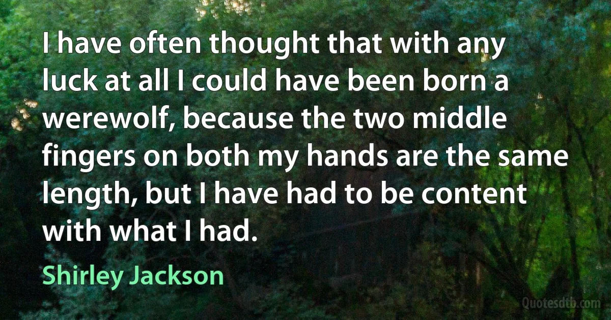 I have often thought that with any luck at all I could have been born a werewolf, because the two middle fingers on both my hands are the same length, but I have had to be content with what I had. (Shirley Jackson)