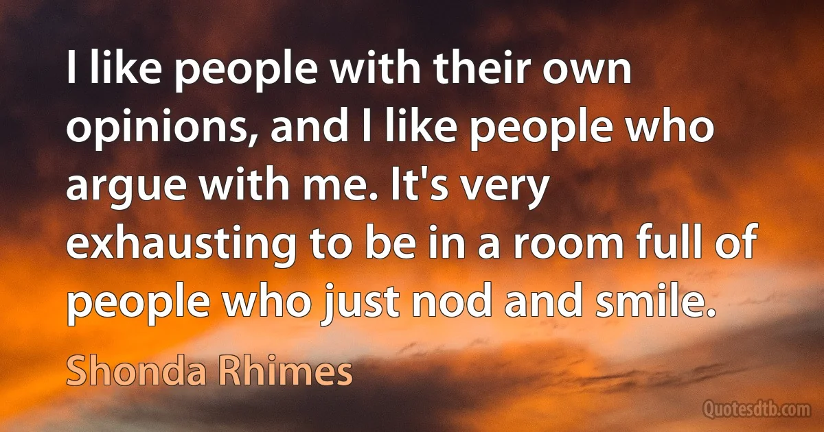 I like people with their own opinions, and I like people who argue with me. It's very exhausting to be in a room full of people who just nod and smile. (Shonda Rhimes)