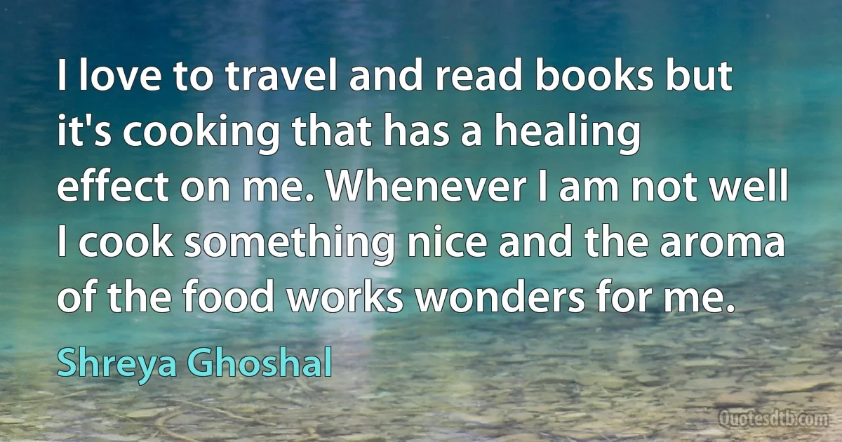 I love to travel and read books but it's cooking that has a healing effect on me. Whenever I am not well I cook something nice and the aroma of the food works wonders for me. (Shreya Ghoshal)